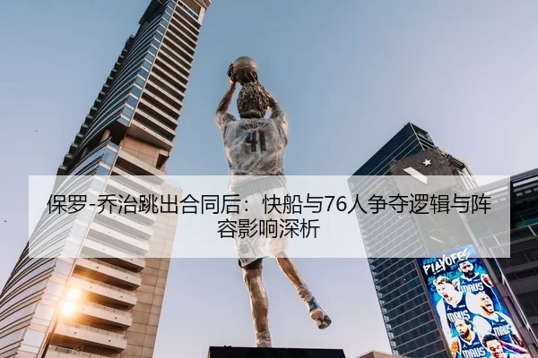 保罗-乔治跳出合同后：快船与76人争夺逻辑与阵容影响深析