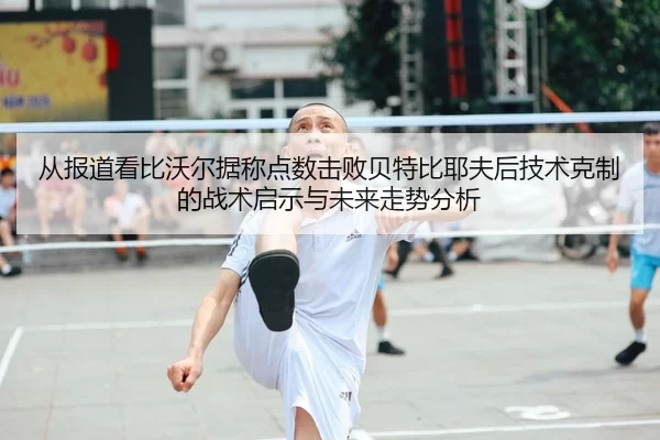 从报道看比沃尔据称点数击败贝特比耶夫后技术克制的战术启示与未来走势分析