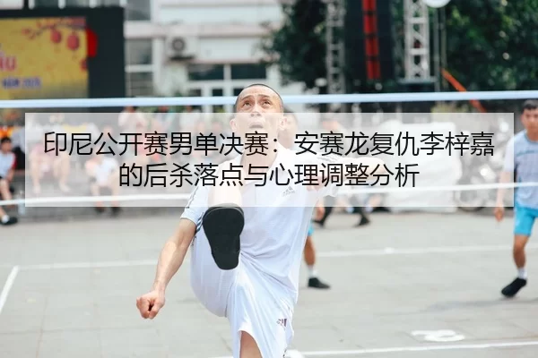 印尼公开赛男单决赛：安赛龙复仇李梓嘉的后杀落点与心理调整分析