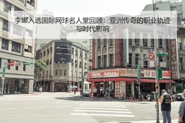 李娜入选国际网球名人堂回顾：亚洲传奇的职业轨迹与时代影响